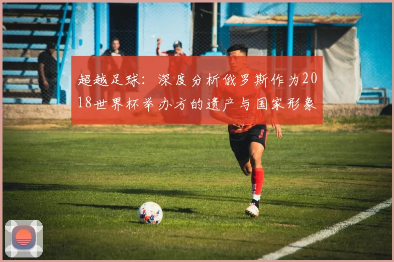 超越足球：深度分析俄罗斯作为2018世界杯举办方的遗产与国家形象构建