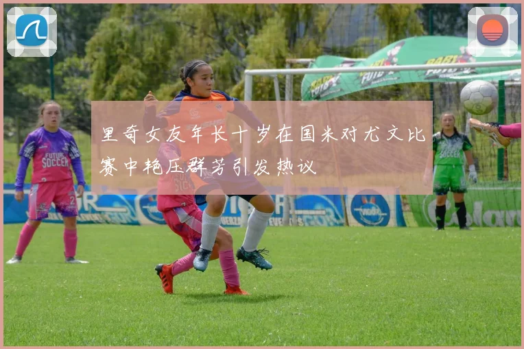 里奇女友年长十岁在国米对尤文比赛中艳压群芳引发热议