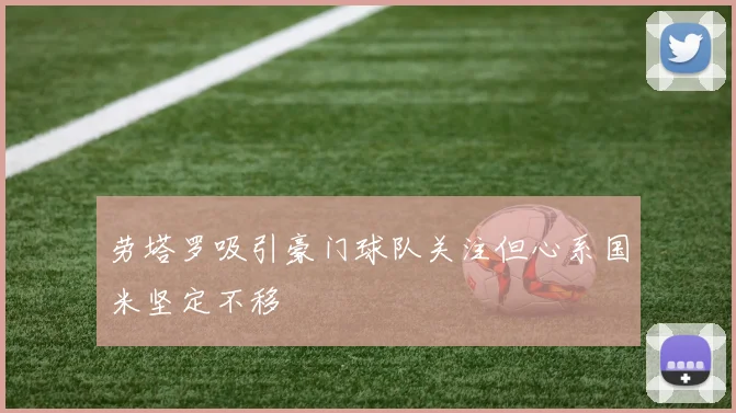 劳塔罗吸引豪门球队关注但心系国米坚定不移