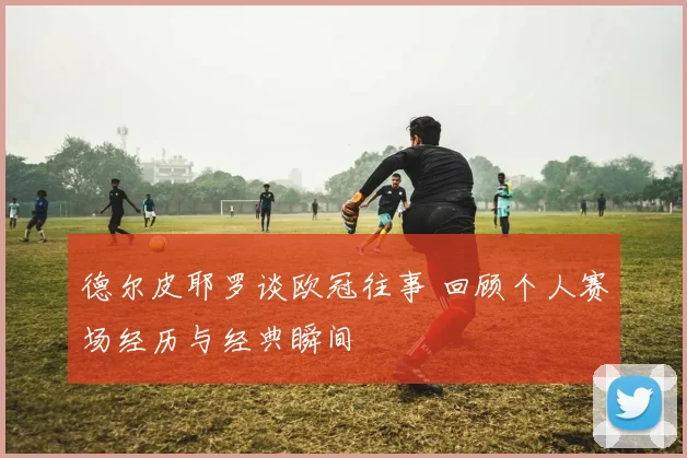 德尔皮耶罗谈欧冠往事 回顾个人赛场经历与经典瞬间