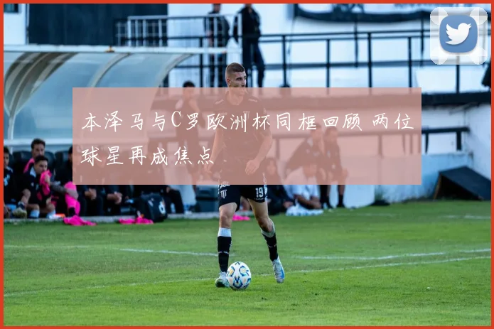 本泽马与C罗欧洲杯同框回顾 两位球星再成焦点