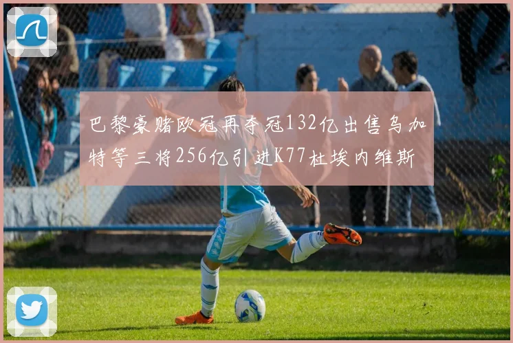 巴黎豪赌欧冠再夺冠132亿出售乌加特等三将256亿引进K77杜埃内维斯等五名新援