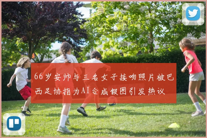 66岁安帅与三名女子接吻照片被巴西足协指为AI合成假图引发热议