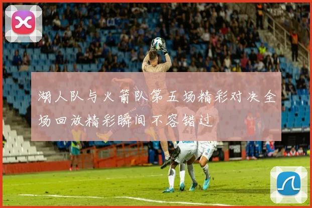 湖人队与火箭队第五场精彩对决全场回放精彩瞬间不容错过