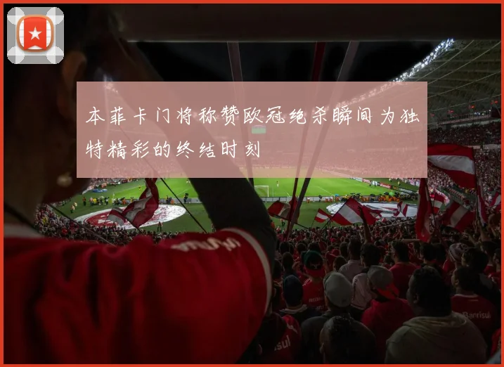 本菲卡门将称赞欧冠绝杀瞬间为独特精彩的终结时刻
