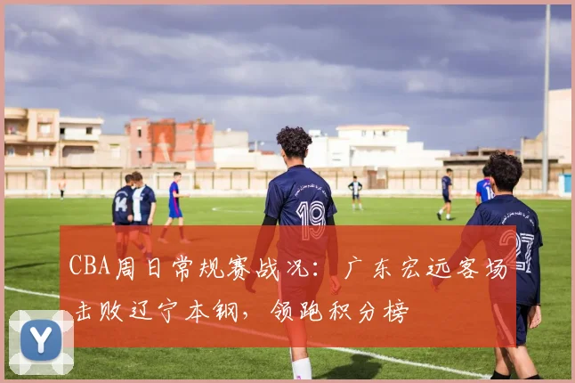 CBA周日常规赛战况：广东宏远客场击败辽宁本钢，领跑积分榜