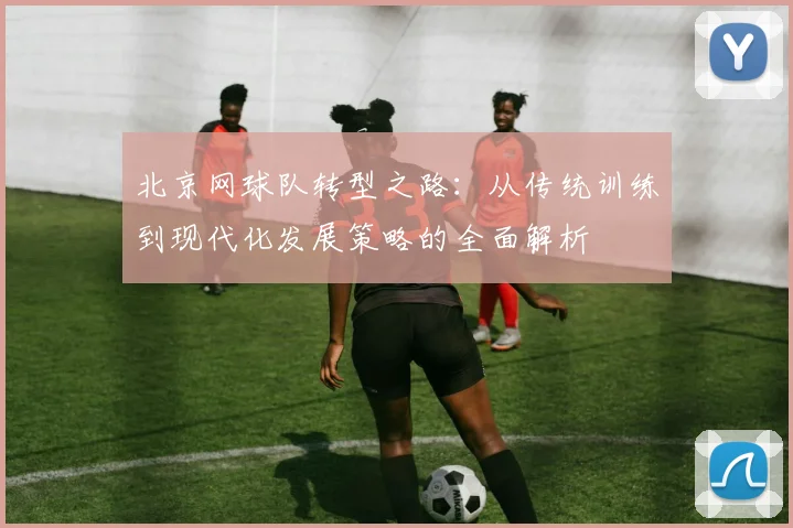 北京网球队转型之路：从传统训练到现代化发展策略的全面解析