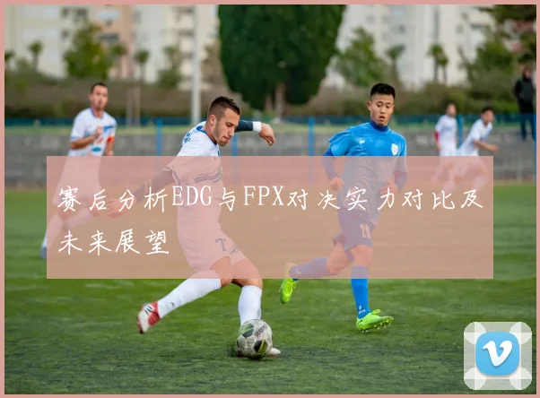 赛后分析EDG与FPX对决实力对比及未来展望