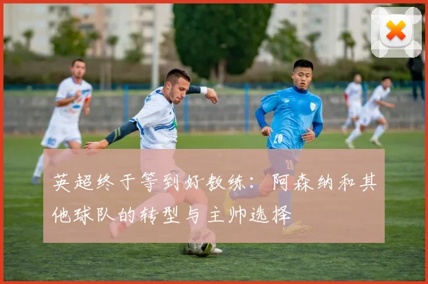 英超终于等到好教练：阿森纳和其他球队的转型与主帅选择