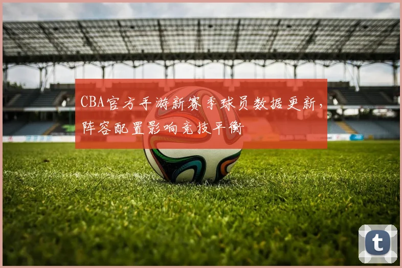 CBA官方手游新赛季球员数据更新，阵容配置影响竞技平衡