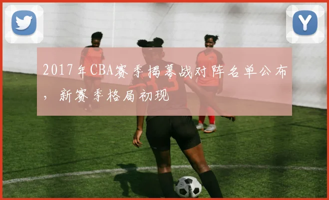 2017年CBA赛季揭幕战对阵名单公布，新赛季格局初现