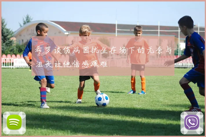 希罗谈伤病困扰坐在场下的无奈与沮丧让他倍感艰难